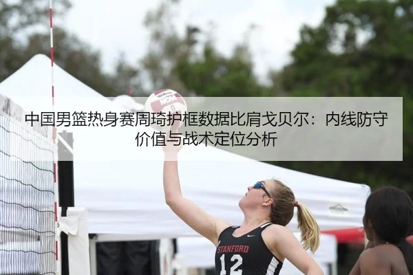中国男篮热身赛周琦护框数据比肩戈贝尔：内线防守价值与战术定位分析